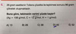 6.
26 gram asetilenin Tollens çözeltisi ile tepkimesi sonucu 96 gram
çökelek oluşmaktadır.
Buna göre, tekimenin verimi yüzde kaçtır?
(Ag = 108 g/mol, C = 12 g/mol, H = 1 g/mol)
at
=
A) 13
B) 26
C) 38
D) 40
E) 52
