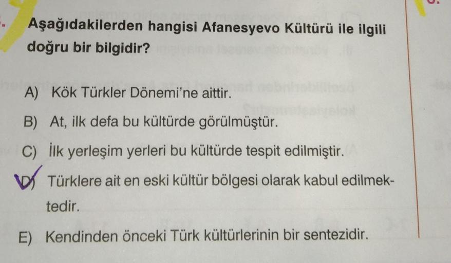 5
Aşağıdakilerden hangisi Afanesyevo Kültürü ile ilgili
doğru bir bilgidir?
A) Kök Türkler Dönemi'ne aittir.
B) At, ilk defa bu kültürde görülmüştür.
C) İlk yerleşim yerleri bu kültürde tespit edilmiştir.
Türklere ait en eski kültür bölgesi olarak kabul ed