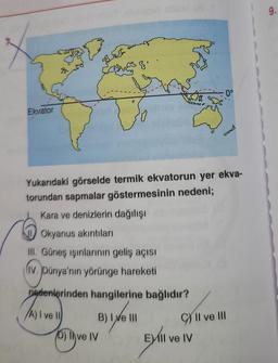 9.
o
Ekvator
cd
Yukarıdaki görselde termik ekvatorun yer ekva-
torundan sapmalar göstermesinin nedeni;
Kara ve denizlerin dağılışı
Okyanus akıntıları
III. Güneş ışınlarının geliş açısı
liv. Dünya'nın yörünge hareketi
nedenlerinden hangilerine bağlıdır?
A) I ve 10
B) I e III
10) ve IV
I
C) II ve III
Evli ve IV