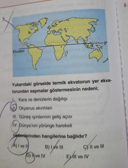 9.
o
Ekvator
cd
Yukarıdaki görselde termik ekvatorun yer ekva-
torundan sapmalar göstermesinin nedeni;
Kara ve denizlerin dağılışı
Okyanus akıntıları
III. Güneş ışınlarının geliş açısı
liv. Dünya'nın yörünge hareketi
nedenlerinden hangilerine bağlıdır?
A) I ve 10
B) I e III
10) ve IV
I
C) II ve III
Evli ve IV
