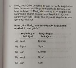 5.
Meriç, yaptığı bir deneyde iki tane beyaz A4 kâğıdından
birini tamamen yeşil boya ile diğerini ise tamamen sari
boya ile boyuyor. Meriç, daha sonra iki A4 kâğıdını da
karanlık bir ortama götürüp yeşil boyalı A4 kâğıdını
sari(kırmızı+yeşil) ışıkla, sarı boyalı A4 kâğıdını kırmızı
işıkla aydınlatıyor.
Buna göre Meriç, son durumda A4 kâğıtlarının
renklerini nasıl görür?
Yeşile boyalı Sarıya boyalı
A4 kâğıdı A4 kâğıdı
A) Yeşil
Kırmızı
B) Siyah
Siyah
C) Sarı
Kırmızı
D) Yeşil
Siyah
E) Sari
Sarı