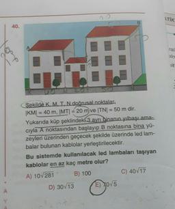 ITIK
B
40.
ral
alm
sit
K
OMLOT
=
=
Şekilde K, MI. N doğrusal noktalar,
|KM| = 40 m, |MTI = 20 m ve TNI = 50 m dir.
Yukarıda küp şeklindeki 3 ayrı binanın yılbaşı ama.
cıyla A noktasından başlayıp B noktasına
bina yü-
zeyleri üzerinden geçecek şekilde üzerinde led lam-
balar bulunan kablolar yerleştirilecektir.
Bu sistemde kullanılacak led lambaları taşıyan
kablolar en az kaç metre olur?
A) 10281 B) 100
C) 40/17
D) 30/13
E) X05
A
Y
