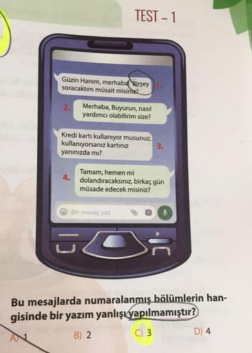 TEST-1
Güzin Hanım, merhaba! Birşey1.
soracaktım müsait misiniz?
2.
Merhaba, Buyurun, nasıl
yardımcı olabilirim size?
Kredi kartı kullanıyor musunuz,
kullanıyorsanız kartınız
yanınızda mı?
3.
Tamam, hemen mi
4. dolandıracaksınız, birkaç gün
müsade edecek m