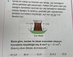 4.
İçinde bir miktar su bulunan çay tabağı, çay bardağının
altına şekildeki gibi yapışmıştır. Kütlesi 200 gram olan çay
tabağını bardaktan ayırmak için çay bardağının üstünden
tutulup tabağın iki tarafına, şekildeki gibi uygulanması
gereken kuvvetlerin büyüklüğü, ayrı ayrı en az 3 er
Newton'dur.
F = 3N
F = 3N
Çay tabağı
Buna göre, bardak ile tabak arasındaki adezyon
kuvvetinin büyüklüğü kaç N dur? (g = 10 m/s2)
(Basınç etkisi dikkate alınmayacak.)
=
A) 3,2
B)4 C) 5
D) 6,2
E) 8