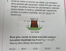 4.
İçinde bir miktar su bulunan çay tabağı, çay bardağının
altına şekildeki gibi yapışmıştır. Kütlesi 200 gram olan çay
tabağını bardaktan ayırmak için çay bardağının üstünden
tutulup tabağın iki tarafına, şekildeki gibi uygulanması
gereken kuvvetlerin büyüklüğü, ayrı ayrı en az 3 er
Newton'dur.
F = 3N
F = 3N
Çay tabağı
Buna göre, bardak ile tabak arasındaki adezyon
kuvvetinin büyüklüğü kaç N dur? (g = 10 m/s2)
(Basınç etkisi dikkate alınmayacak.)
=
A) 3,2
B)4 C) 5
D) 6,2
E) 8
