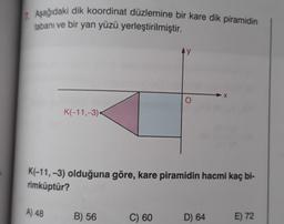 1 Aşağıdaki dik koordinat düzlemine bir kare dik piramidin
tabanı ve bir yan yüzü yerleştirilmiştir.
K(-11,-3)
K(-11, -3) olduğuna göre, kare piramidin hacmi kaç bi-
rimküptür?
A) 48
B) 56
C) 60
D) 64
E) 72
