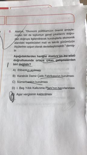 SIM
5.
Atatürk, “Ekonomi politikamızın önemli amaçla-
rindan biri de toplumun genel çıkarlarını doğru-
dan doğruya ilgilendirecek kuruluşlarla ekonomik
alandaki teşebbüsleri mali ve teknik gücümüzün
ölçülerine uygun olarak devletleştirmektir." demiş.
tir.
