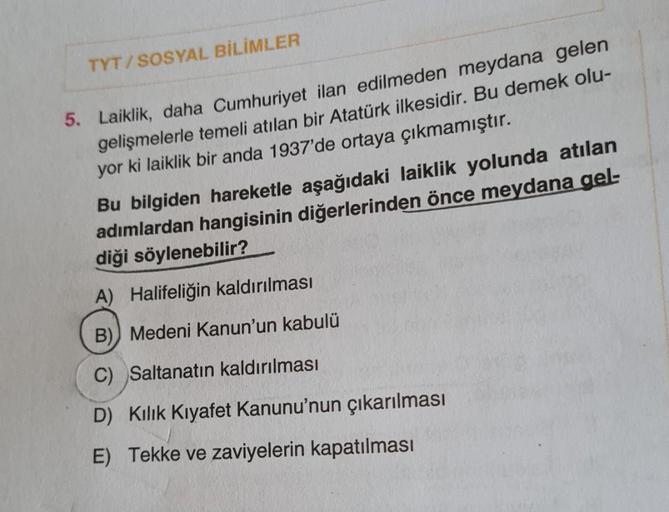 TYT/SOSYAL BİLİMLER
5. Laiklik, daha Cumhuriyet ilan edilmeden meydana gelen
gelişmelerle temeli atılan bir Atatürk ilkesidir. Bu demek olu-
yor ki laiklik bir anda 1937'de ortaya çıkmamıştır.
Bu bilgiden hareketle aşağıdaki laiklik yolunda atılan
adımlard