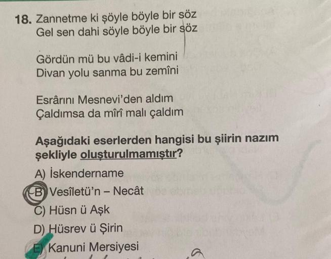 18. Zannetme ki şöyle böyle bir söz
Gel sen dahi söyle böyle bir söz
Gördün mü bu vâdi-i kemini
Divan yolu sanma bu zemîni
Esrârını Mesnevi'den aldım
Çaldımsa da mîrî malı çaldım
Aşağıdaki eserlerden hangisi bu şiirin nazım
şekliyle oluşturulmamıştır?
A) İ