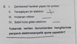 3. 1. Çembersel hareket yapan bir proton
II. Yavaşlayan bir elektron
III. Hizlanan nötron
IV. Sabit hızla giden elektron
Yukarıda verilen durumlardan hangilerinde
parçacık elektromanyetik ışıma yapabilir?