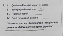 3. 1. Çembersel hareket yapan bir proton
II. Yavaşlayan bir elektron
III. Hizlanan nötron
IV. Sabit hızla giden elektron
Yukarıda verilen durumlardan hangilerinde
parçacık elektromanyetik ışıma yapabilir?
