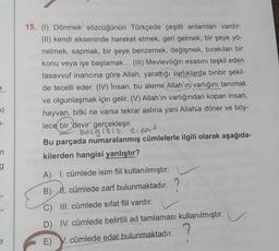 15. (1) Dönmek sözcüğünün Türkçede çeşitli anlamları vardır:
(II) kendi ekseninde hareket etmek, geri gelmek, bir şeye yö-
nelmek, sapmak, bir şeye benzemek, değişmek, bırakılan bir
konu veya işe başlamak... (III) Mevleviliğin esasını teşkil eden
tasavvuf inancına göre Allah, yarattığı varlıklarda binbir şekil-
de tecelli eder. (IV) Insan, bu aleme Allah'ın varlığını tanımak
ve olgunlaşmak için gelir. (V) Allah'ın varlığından kopan insan,
hayvan, bitki ne varsa tekrar aslina yani Allah'a döner ve böy-
lece bir devir' gerçekleşir.
belgisi? Sipas
Bu parçada numaralanmış cümlelerle ilgili olarak aşağıda-
kilerden hangisi yanlıştır?
ki
7-
n
g
A) I. cümlede isim fiil kullanılmıştır.
B) II. cümlede zarf bulunmaktadır.
C) III. cümlede sifat fiil vardır.
D) IV. cümlede belirtili ad tamlaması kullanılmıştır.
e
E) V. cümlede edat bulunmaktadır.