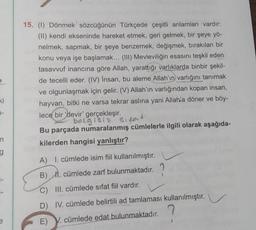 15. (1) Dönmek sözcüğünün Türkçede çeşitli anlamları vardır:
(II) kendi ekseninde hareket etmek, geri gelmek, bir şeye yö-
nelmek, sapmak, bir şeye benzemek, değişmek, bırakılan bir
konu veya işe başlamak... (III) Mevleviliğin esasını teşkil eden
tasavvuf inancına göre Allah, yarattığı varlıklarda binbir şekil-
de tecelli eder. (IV) Insan, bu aleme Allah'ın varlığını tanımak
ve olgunlaşmak için gelir. (V) Allah'ın varlığından kopan insan,
hayvan, bitki ne varsa tekrar aslina yani Allah'a döner ve böy-
lece bir devir' gerçekleşir.
belgisi? Sipas
Bu parçada numaralanmış cümlelerle ilgili olarak aşağıda-
kilerden hangisi yanlıştır?
ki
7-
n
g
A) I. cümlede isim fiil kullanılmıştır.
B) II. cümlede zarf bulunmaktadır.
C) III. cümlede sifat fiil vardır.
D) IV. cümlede belirtili ad tamlaması kullanılmıştır.
e
E) V. cümlede edat bulunmaktadır.
