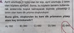 6. Ayrit uzunluğu 8 birim olan bir küp, ayrıt uzunluğu 2 birim
em
olan küplere ayrılıyor. Sonra, bu küplerin tamamı kullanıla-
rak aralarında boşluk kalmayacak biçimde yüksekliği2
birim olan kare dik prizma oluşturuluyor.
SOCIS
Buna göre, oluşturulan bu kare dik prizmanin yüzey
alanı kaç birimkaredir?
inst
A) 192 B) 360 C) 480 D) 544
E) 640