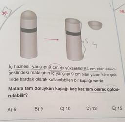 38.
s
İç haznesi, yarıçapı 9 cm ve yüksekliği 54 cm olan silindir
şeklindeki mataranın iç yarıçapi 9 cm olan yarım küre şek-
linde bardak olarak kullanılabilen bir kapağı vardır.
Matara tam doluyken kapağı kaç kez tam olarak doldu-
rulabilir?
A) 6
B) 9
C) 10
D) 12
E) 15