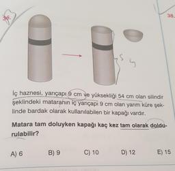 38.
s
İç haznesi, yarıçapı 9 cm ve yüksekliği 54 cm olan silindir
şeklindeki mataranın iç yarıçapi 9 cm olan yarım küre şek-
linde bardak olarak kullanılabilen bir kapağı vardır.
Matara tam doluyken kapağı kaç kez tam olarak doldu-
rulabilir?
A) 6
B) 9
C) 10
D) 12
E) 15
