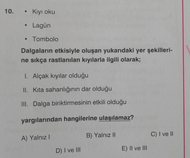 10.
Kiyi oku
Lagün
• Tombolo
Dalgaların etkisiyle oluşan yukarıdaki yer şekilleri-
ne sıkça rastlanılan kıyılarla ilgili olarak;
1. Alçak kıyılar olduğu
II. Kita sahanlığının dar olduğu
III. Dalga biriktirmesinin etkili olduğu
yargılarından hangilerine ula