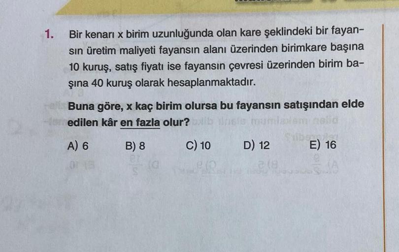 1.
Bir kenari x birim uzunluğunda olan kare şeklindeki bir fayan-
sin üretim maliyeti fayansın alanı üzerinden birimkare başına
10 kuruş, satış fiyatı ise fayansın çevresi üzerinden birim ba-
şına 40 kuruş olarak hesaplanmaktadır.
Buna göre, x kaç birim ol