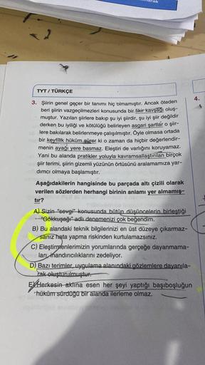 TYT / TÜRKÇE
4.
3. Şiirin genel geçer bir tanımı hiç olmamıştır. Ancak öteden
beri şiirin vazgeçilmezleri konusunda bir fikir kavşağı oluş-
muştur. Yazılan şiirlere bakıp şu iyi şiirdir, şu iyi şiir değildir
derken bu iyiliği ve kötülüğü belirleyen asgari