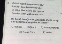 8.
Özünü eşşeyh gören serdâr olur
Enelhak davâ kılan berdâr olur
Er oldur, Hak yoluna baş oynaya
Döşekte yatan yiğit murdâr olur
Bir tuyuğ örneği olan yukarıdaki dörtlük aşağı-
daki şairlerden hangisine ait olabilir?
A) Ahmedi
B) Şeyhi
C) Kadı Burhanettin
D) Yunus Emre
E) Nedim