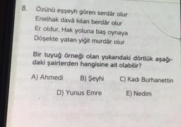 8.
Özünü eşşeyh gören serdâr olur
Enelhak davâ kılan berdâr olur
Er oldur, Hak yoluna baş oynaya
Döşekte yatan yiğit murdâr olur
Bir tuyuğ örneği olan yukarıdaki dörtlük aşağı-
daki şairlerden hangisine ait olabilir?
A) Ahmedi
B) Şeyhi
C) Kadı Burhanettin
D) Yunus Emre
E) Nedim
