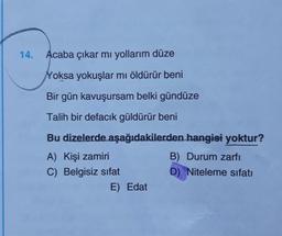 14.
Acaba çıkar mı yollarım düze
Yoksa yokuşlar mı öldürür beni
Bir gün kavuşursam belki gündüze
Talih bir defacık güldürür beni
Bu dizelerde aşağıdakilerden hangisi yoktur?
A) Kişi zamiri
B) Durum zarfı
C) Belgisiz sifat
D) Niteleme sıfatı
E) Edat