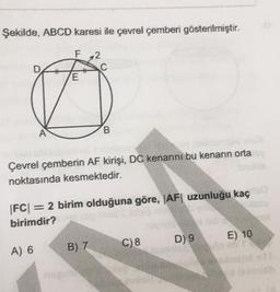 Şekilde, ABCD karesi ile çevrel çemberi gösterilmiştir.
2
E
A
B.
Çevrel çemberin AF kirişi, DC kenarını bu kenarın orta
noktasında kesmektedir.
|FC| = 2 birim olduğuna göre, |AF| uzunluğu kaç
birimdir?
D) 9
E) 10
C) 8
B) 7
A) 6