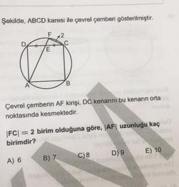 Şekilde, ABCD karesi ile çevrel çemberi gösterilmiştir.
2
E
A
B.
Çevrel çemberin AF kirişi, DC kenarını bu kenarın orta
noktasında kesmektedir.
|FC| = 2 birim olduğuna göre, |AF| uzunluğu kaç
birimdir?
D) 9
E) 10
C) 8
B) 7
A) 6
