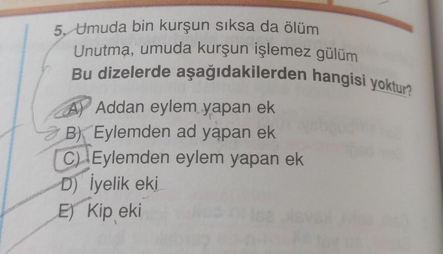 5. Umuda bin kurşun sıksa da ölüm
Unutma, umuda kurşun işlemez gülüm
Bu dizelerde aşağıdakilerden hangisi yoktur?
A) Addan eylem yapan ek
3 B) Eylemden ad yapan ek
C) Eylemden eylem yapan ek
D) İyelik eki
E) Kip eki