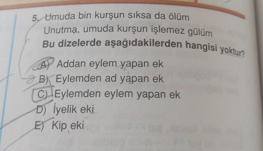 5. Umuda bin kurşun sıksa da ölüm
Unutma, umuda kurşun işlemez gülüm
Bu dizelerde aşağıdakilerden hangisi yoktur?
A) Addan eylem yapan ek
3 B) Eylemden ad yapan ek
C) Eylemden eylem yapan ek
D) İyelik eki
E) Kip eki
