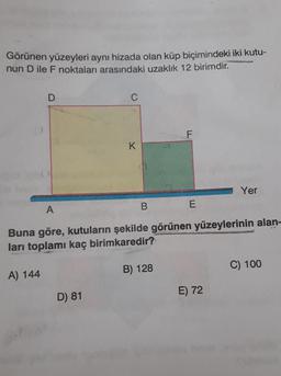Görünen yüzeyleri aynı hizada olan küp biçimindeki iki kutu-
nun D ile F noktaları arasındaki uzaklık 12 birimdir.
D
C
F
K
Yer
B
A
E
Buna göre, kutuların şekilde görünen yüzeylerinin alan-
ları toplamı kaç birimkaredir?
B) 128
C) 100
A) 144
E) 72
D) 81