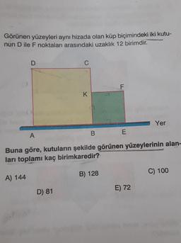 Görünen yüzeyleri aynı hizada olan küp biçimindeki iki kutu-
nun D ile F noktaları arasındaki uzaklık 12 birimdir.
D
C
F
K
Yer
B
A
E
Buna göre, kutuların şekilde görünen yüzeylerinin alan-
ları toplamı kaç birimkaredir?
B) 128
C) 100
A) 144
E) 72
D) 81
