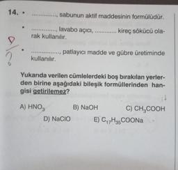 14. -
************
sabunun aktif maddesinin formülüdür.
............., lavabo açıcı, ....
rak kullanılır.
..... kireç sökücü ola-
....
.
patlayıcı madde ve gübre üretiminde
kullanılır.
Yukarıda verilen cümlelerdeki boş bırakılan yerler-
den birine aşağıdaki bileşik formüllerinden han-
gisi getirilemez?
it
A) HNO,
B) NaOH
C) CH2COOH
D) NaCIO
E) C17H35 COONa