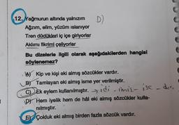 D)
12. Yağmurun altında yalnızım
Ağzım, elim, yüzüm islanıyor
Tren düdükleri iç içe giriyorlar
Aklımı fikrimi çeliyorlar
Bu dizelerle ilgili olarak aşağıdakilerden hangisi
söylenemez?
a) Kip ve kişi eki almış sözcükler vardır.
BY Tamlayan eki almış isme yer verilmiştir.
CD Ek eylem kullanılmıştır. >idicimiz ise deri
DY Hem iyelik hem de hål eki almış sözcükler kulla-
nılmıştır.
EY Çokluk eki almış birden fazla sözcük vardır.
1