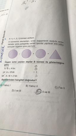 CE32
8
.
Toprak Yayıncılık
LUMELER
A={-1, 0, 1} kümesi veriliyor.
A kümesinin elemanları, sırası değiştirilerek aşağıda verilen
daireler içine yerleştirilip verilen işlemler yapılarak elde edilen
sonuçlar üçgenin içine yazılıyor.
X
Üçgen içine yazılan sayılar B kümesi ile gösterildiğine
göre,
WBC A'dir.
LU. Ac B'dir.
W. A/B = Ø'dir.
I
ifadelerinden hangileri doğrudur?
A) Yalnız /
B) Yalnız II.
C) I've 11
D) I ve III
E). Il ve III