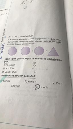 CE32
8
.
Toprak Yayıncılık
LUMELER
A={-1, 0, 1} kümesi veriliyor.
A kümesinin elemanları, sırası değiştirilerek aşağıda verilen
daireler içine yerleştirilip verilen işlemler yapılarak elde edilen
sonuçlar üçgenin içine yazılıyor.
X
Üçgen içine yazılan sayılar B kümesi ile gösterildiğine
göre,
WBC A'dir.
LU. Ac B'dir.
W. A/B = Ø'dir.
I
ifadelerinden hangileri doğrudur?
A) Yalnız /
B) Yalnız II.
C) I've 11
D) I ve III
E). Il ve III
