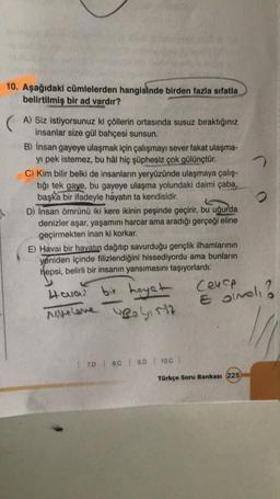 10. Aşağıdaki cümlelerden hangisinde birden fazla sıfatla
belirtilmiş bir ad vardır?
A) Siz istiyorsunuz ki çöllerin ortasında susuz bıraktığınız
insanlar size gül bahçesi sunsun.
B) İnsan gayeye ulaşmak için çalışmayı sever fakat ulaşma-
yı pek istemez, bu hâl hiç şüphesiz çok gülünçtür.
C) Kim bilir belki de insanların yeryüzünde ulaşmaya çalış-
tığı tek gaye, bu gayeye ulaşma yolundaki daimi çaba,
başka bir ifadeyle hayatın ta kendisidir.
D) Insan ömrünü iki kere ikinin peşinde geçirir
, bu uğurda
denizler aşar, yaşamını harcar ama aradığı gerçeği eline
geçirmekten inan ki korkar.
E) Havai bir hayatın dağıtıp savurduğu gençlik ilhamlarının
yeniden içinde filizlendiğini hissediyordu ama bunların
hepsi
, belirli bir insanın yansımasını taşıyorlardı.
bir
Hauan
Cenop
hayet
Reiss
E binel?
Miselone
17.D | 80 | 9.0 10.0
Türkçe Soru Bankası 225
