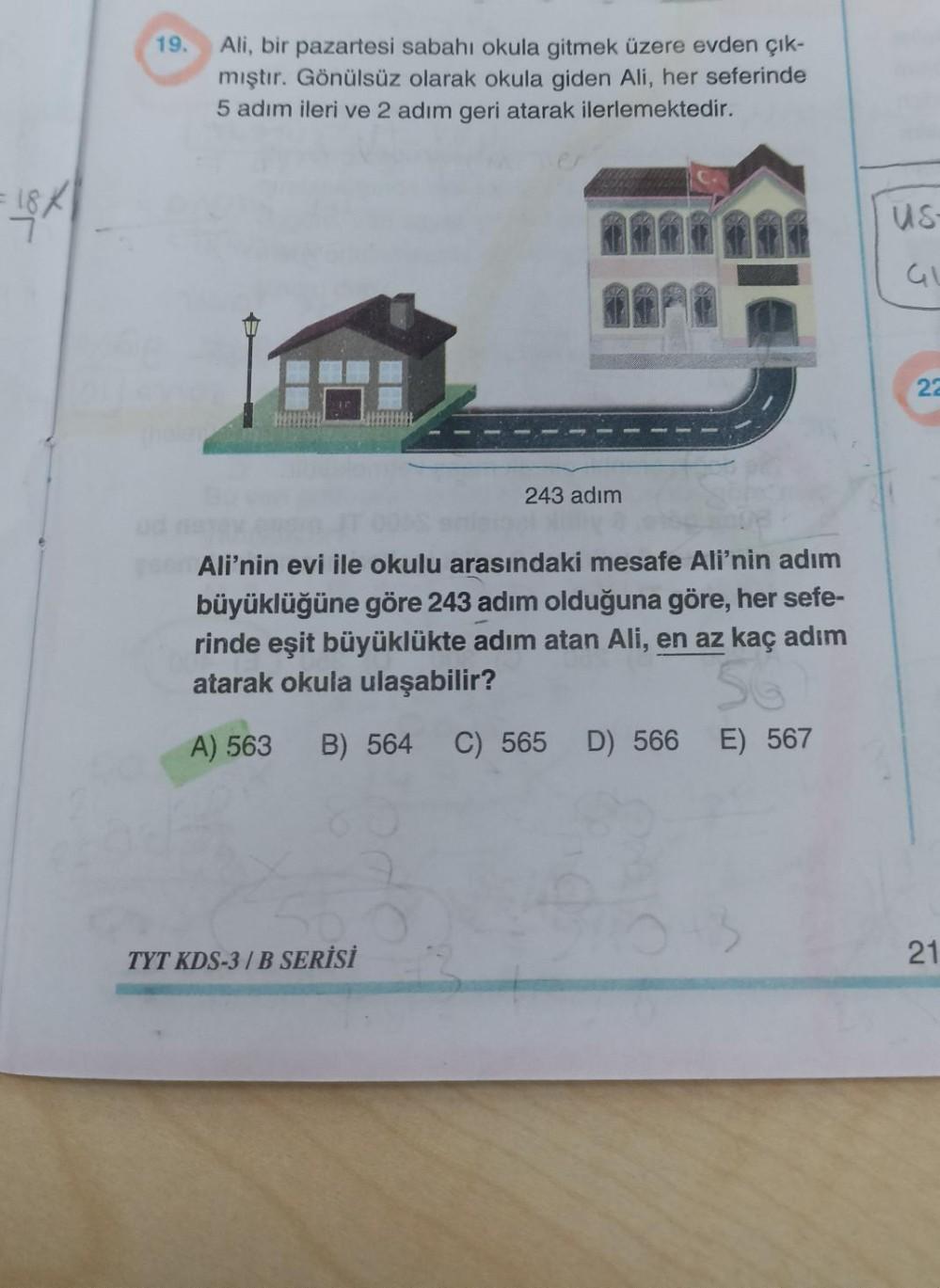 19.
Ali, bir pazartesi sabahı okula gitmek üzere evden çık-
mıştır. Gönülsüz olarak okula giden Ali, her seferinde
5 adım ileri ve 2 adım geri atarak ilerlemektedir.
FISK
us
5
GL
22
243 adım
Ali'nin evi ile okulu arasındaki mesafe Ali'nin adım
büyüklüğüne