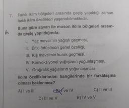 7. Farklı iklim bölgeleri arasında geçiş yapıldığı zaman
farklı iklim özellikleri yaşanabilmektedir.
Buna göre savan ile muson iklim bölgeleri arasın-
da geçiş yapıldığında;
1. Yaz mevsimin yağışlı geçmesi,
II. Bitki örtüsünün genel özelliği,
III. Kış mevsimin kurak geçmesi,
IV. Konveksiyonel yağışların yoğunlaşması,
V. Oroğrafik yağışların yoğunlaşması
iklim özelliklerinden hangilerinde bir farklılaşma
olması beklenmez?
A) I ve III BT ve IV C) II ve III
D) III ve v
E) IV ve v