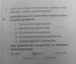 7. Farklı iklim bölgeleri arasında geçiş yapıldığı zaman
farklı iklim özellikleri yaşanabilmektedir.
Buna göre savan ile muson iklim bölgeleri arasın-
da geçiş yapıldığında;
1. Yaz mevsimin yağışlı geçmesi,
II. Bitki örtüsünün genel özelliği,
III. Kış mevsimin kurak geçmesi,
IV. Konveksiyonel yağışların yoğunlaşması,
V. Oroğrafik yağışların yoğunlaşması
iklim özelliklerinden hangilerinde bir farklılaşma
olması beklenmez?
A) I ve III BT ve IV C) II ve III
D) III ve v
E) IV ve v
