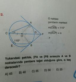 12.
O noktası
çemberin merkezi
A
m(CEB) = 115°
M(ACP)
C
Ja
D
= a
P
O
115°
E
B
Yukarıdaki şekilde, [PA ve [PB sırasıyla A ve B
noktalarında çembere teğet olduğuna göre, a kaç
derecedir?
B) 40 C) 35
D) 30 E) 25
A) 45