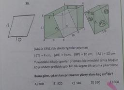 38.
L
K
R
N
00
F
E
4
13
120
:D
12
13
C
P
TO
10
lo
o
A
9
B
(ABCD, EFKL) bir dikdörtgenler prizması
ET| = 4 cm, |AB| = 9 cm, | BP = 10 cm, | AE = 12 cm
Yukarıdaki dikdörtgenler prizması biçimindeki tahta bloğun
köşesinden şekildeki gibi bir dik üçgen dik prizma çıkartılıyor.
Buna göre, çıkartılan prizmanın yüzey alanı kaç cm?dir?
B) 320
A) 300
C) 340
D) 350
E) 360