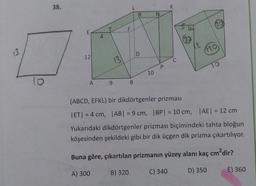 38.
L
K
R
N
00
F
E
4
13
120
:D
12
13
C
P
TO
10
lo
o
A
9
B
(ABCD, EFKL) bir dikdörtgenler prizması
ET| = 4 cm, |AB| = 9 cm, | BP = 10 cm, | AE = 12 cm
Yukarıdaki dikdörtgenler prizması biçimindeki tahta bloğun
köşesinden şekildeki gibi bir dik üçgen dik prizma çıkartılıyor.
Buna göre, çıkartılan prizmanın yüzey alanı kaç cm?dir?
B) 320
A) 300
C) 340
D) 350
E) 360
