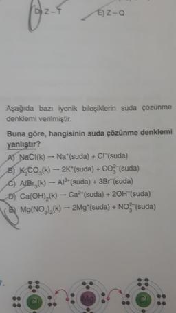 Z-
© 2-4
E) Z-Q
Aşağıda bazı iyonik bileşiklerin suda çözünme
denklemi verilmiştir.
Buna göre, hangisinin suda çözünme denklemi
yanlıştır?
A) NaCl(k) - Na*(suda) + Cr(suda)
8) K CO2(k) - 2K*(suda) + CO (suda)
C) AlBrz(k) – A18+(suda) + 3Br (suda)
D) Ca(OH),(k) - Ca2+(suda) + 20H (suda)
Mg(NO3)2(k) – 2Mg* (suda) + NO3(suda)
-
Mg
