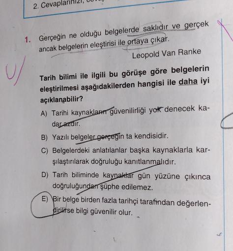 2. Cevapla
1. Gerçeğin ne olduğu belgelerde saklıdır ve gerçek
ancak belgelerin eleştirisi ile ortaya çıkar.
Leopold Van Ranke
Tarih bilimi ile ilgili bu görüşe göre belgelerin
eleştirilmesi aşağıdakilerden hangisi ile daha iyi
açıklanabilir?
A) Tarihi kay