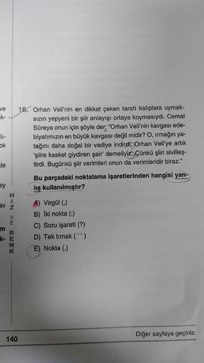 ve
k-
ok
16. Orhan Veli'nin en dikkat çeken tarafı kalıplara uymak-
sizin yepyeni bir şiir anlayışı ortaya koymasıydı. Cemal
Süreya onun için şöyle der: "Orhan Veli'nin kavgası ede-
biyatımızın en büyük kavgası değil midir? O, irmağın ya-
tağını daha doğal