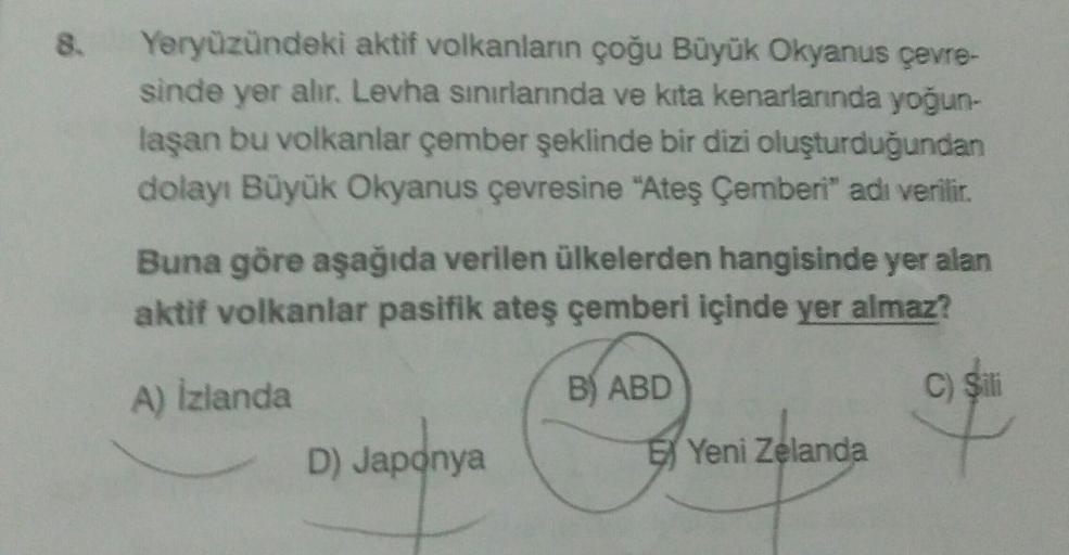 8.
Yeryüzündeki aktif volkanların çoğu Büyük Okyanus çevre-
sinde yer alır. Levha sınırlarında ve kita kenarlarında yoğun-
laşan bu volkanlar çember şeklinde bir dizi oluşturduğundan
dolayı Büyük Okyanus çevresine "Ateş Çemberi" adı verilir.
Buna göre aşağ