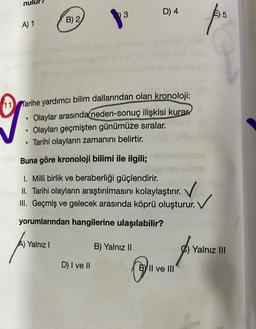 D) 4
3
E) 5
B) 2
A) 1
11 Tarihe yardımcı bilim dallarından olan kronoloji:
• Olaylar arasında neden-sonuç ilişkisi kurar
Olayları geçmişten günümüze sıralar.
Tarihi olayların zamanını belirtir.
.
.
Buna göre kronoloji bilimi ile ilgili;
1. Milli birlik ve beraberliği güçlendirir.
II. Tarihi olayların araştırılmasını kolaylaştırır.
III. Geçmiş ve gelecek arasında köprü oluşturur.
. V
yorumlarından hangilerine ulaşılabilir?
Yalnız 1
B) Yalnız II
Yalnız III
D) I ve II
BY II ve III
PA
