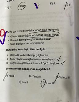 D) 4
3
E) 5
B) 2
A) 1
11 Tarihe yardımcı bilim dallarından olan kronoloji:
• Olaylar arasında neden-sonuç ilişkisi kurar
Olayları geçmişten günümüze sıralar.
Tarihi olayların zamanını belirtir.
.
.
Buna göre kronoloji bilimi ile ilgili;
1. Milli birlik ve beraberliği güçlendirir.
II. Tarihi olayların araştırılmasını kolaylaştırır.
III. Geçmiş ve gelecek arasında köprü oluşturur.
. V
yorumlarından hangilerine ulaşılabilir?
Yalnız 1
B) Yalnız II
Yalnız III
D) I ve II
BY II ve III
PA
