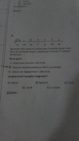 Cara
50
100
150
Seklideki düz yolda k noktasından harekete geçen arag
once S noktasına vanyor, oradan geri dönerek P noktasın
da duruyor
Buna göre;
I Aracın son konumu +50 m'dir.
me Araç bu hareketi süresince 400 m yol almıştır.
IL Aracın yer değiştirmesi +200 m'dir.
yargılarından hangileri doğrudur?
A) Yalnız
C) I ve II
B) Yalnız II
E) I, II ve III
D) I ve III
Çözüm: